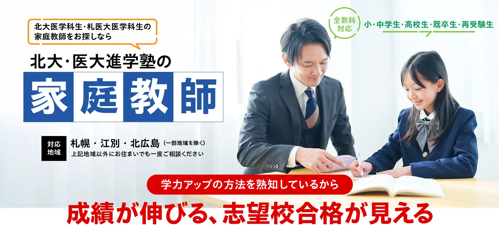 小・中学生・高校生・既卒生・再受験生 全教科対応 北大医学科生・札医大医学科生の家庭教師をお探しなら北大・医大進学塾の家庭教師 対応地域：札幌・江別・北広島（一部地域を除く）上記地域以外にお住まいでも一度ご相談ください
学力アップの方法を熟知しているから成績が伸びる・志望校合格が見える