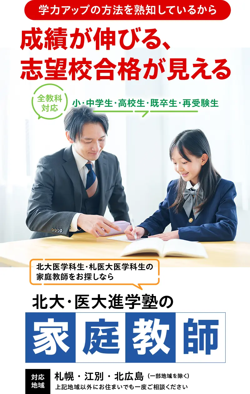 小・中学生・高校生・既卒生・再受験生 全教科対応 北大医学科生・札医大医学科生の家庭教師をお探しなら北大・医大進学塾の家庭教師 対応地域：札幌・江別・北広島（一部地域を除く）上記地域以外にお住まいでも一度ご相談ください
学力アップの方法を熟知しているから成績が伸びる・志望校合格が見える